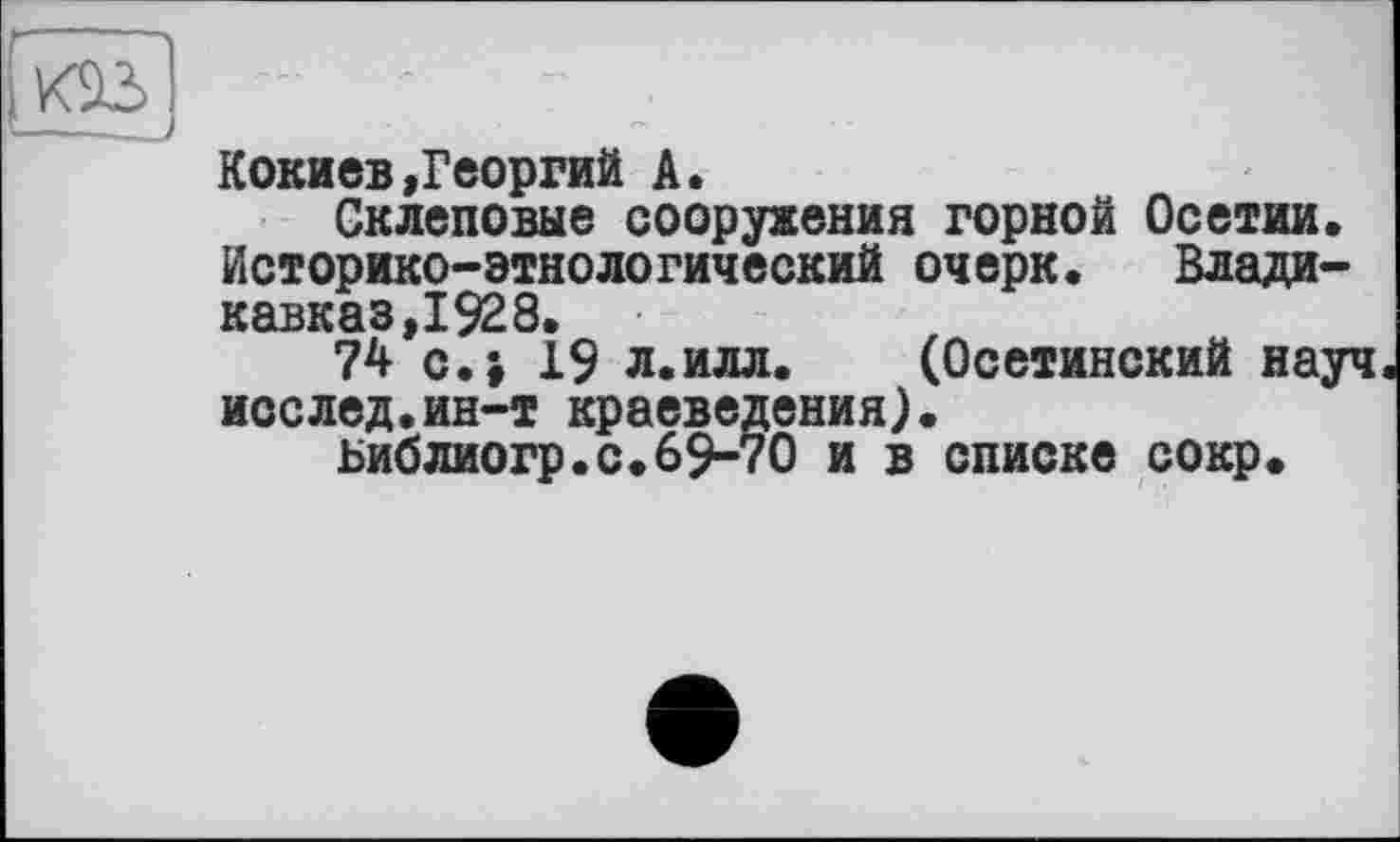 ﻿xâï) ...
Кокиев»Георгий А.
Склеповые сооружения горной Осетии. Историко-этнологический очерк. Владикавказ,1928.
74 с.і 19 л.илл. (Осетинский науч исслед.ин-т краеведения).
Библиогр.с.69-70 и в списке сокр.